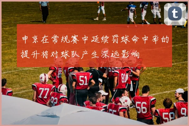 申京在常规赛中延续罚球命中率的提升将对球队产生深远影响