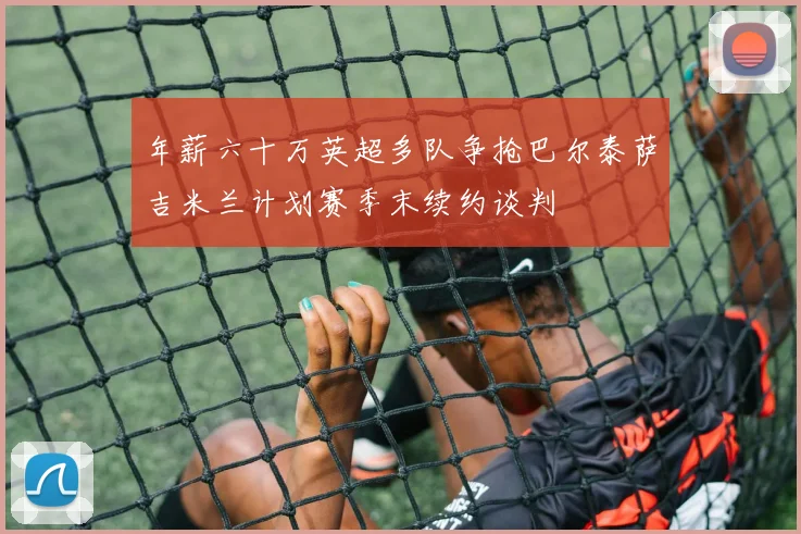 年薪六十万英超多队争抢巴尔泰萨吉米兰计划赛季末续约谈判