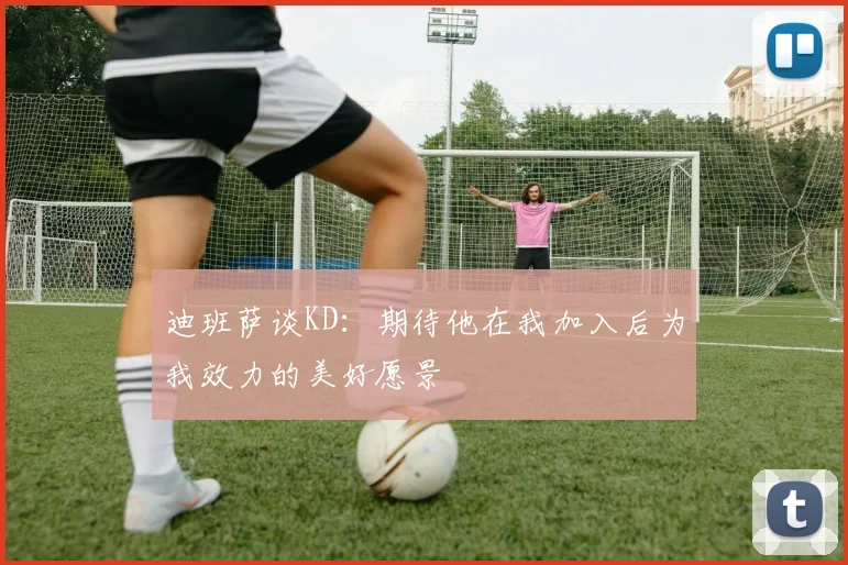 迪班萨谈KD：期待他在我加入后为我效力的美好愿景