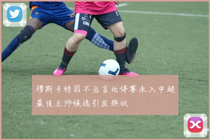 穆斯卡特因不当言论停赛未入中超最佳主帅候选引发热议