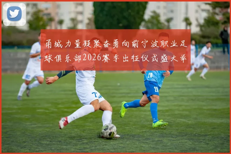甬城力量凝聚奋勇向前宁波职业足球俱乐部2026赛季出征仪式盛大举行