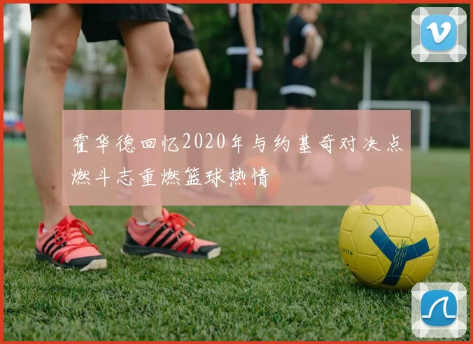 霍华德回忆2020年与约基奇对决点燃斗志重燃篮球热情