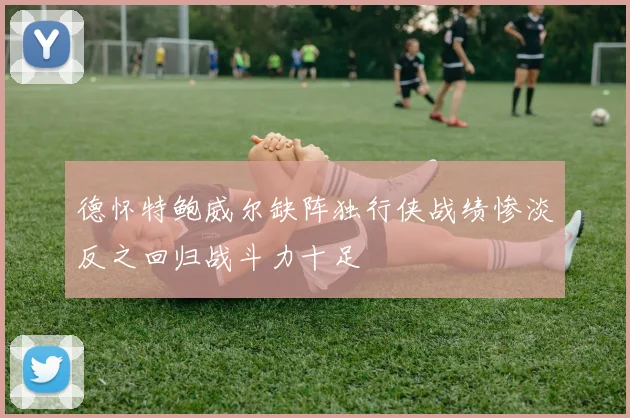 德怀特鲍威尔缺阵独行侠战绩惨淡反之回归战斗力十足