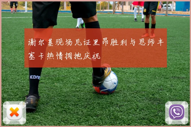 谢尔基现场见证里昂胜利与恩师丰塞卡热情拥抱庆祝