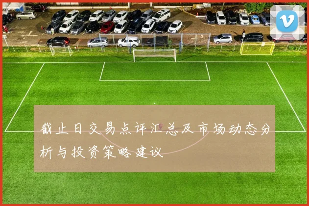 截止日交易点评汇总及市场动态分析与投资策略建议