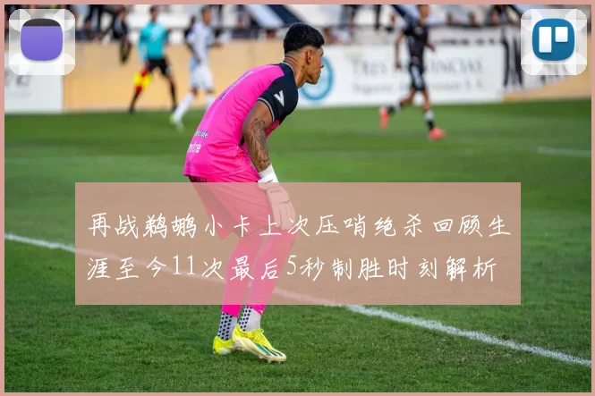 再战鹈鹕小卡上次压哨绝杀回顾生涯至今11次最后5秒制胜时刻解析
