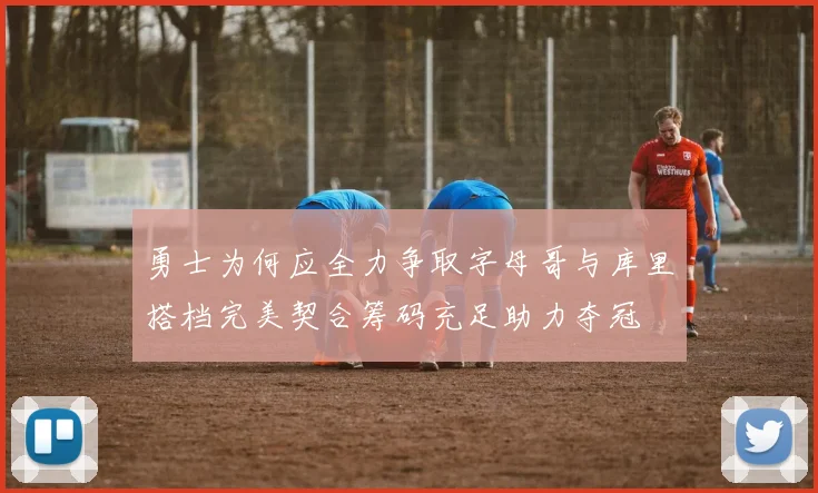 勇士为何应全力争取字母哥与库里搭档完美契合筹码充足助力夺冠