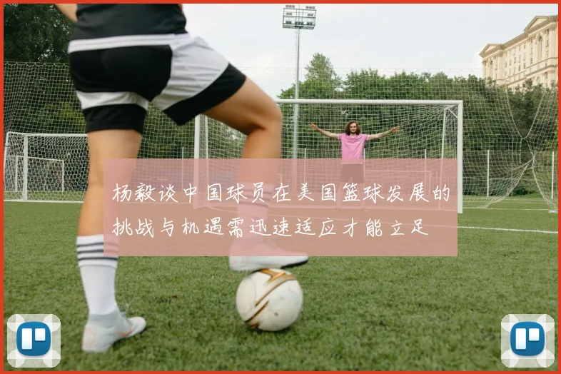 杨毅谈中国球员在美国篮球发展的挑战与机遇需迅速适应才能立足