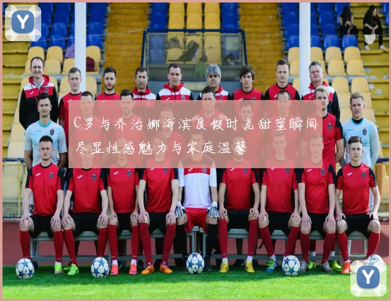 C罗与乔治娜海滨度假时光甜蜜瞬间尽显性感魅力与家庭温馨