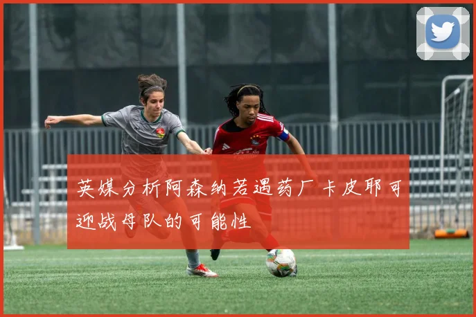 英媒分析阿森纳若遇药厂卡皮耶可迎战母队的可能性
