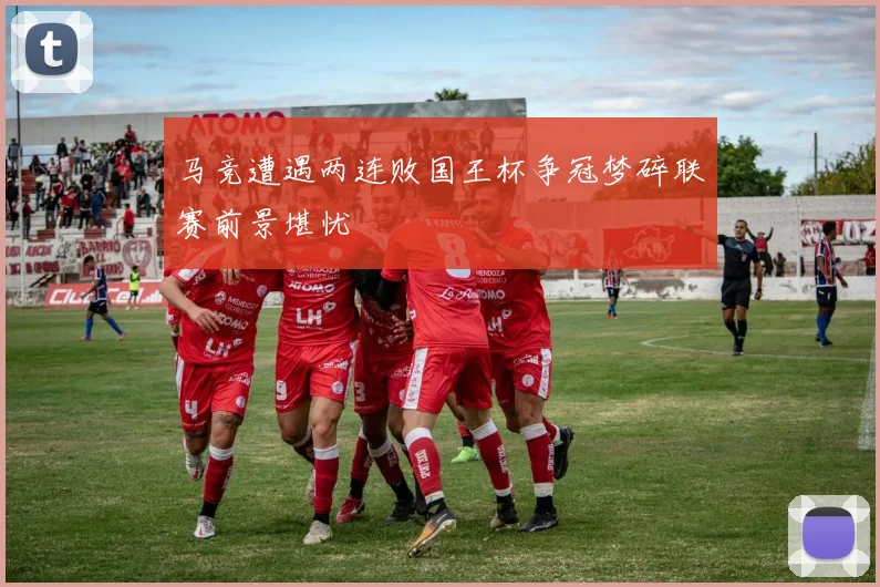马竞遭遇两连败国王杯争冠梦碎联赛前景堪忧