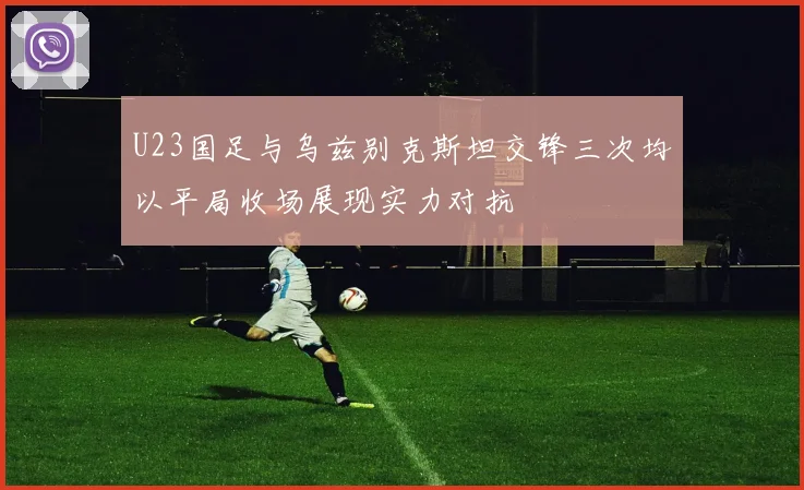 U23国足与乌兹别克斯坦交锋三次均以平局收场展现实力对抗
