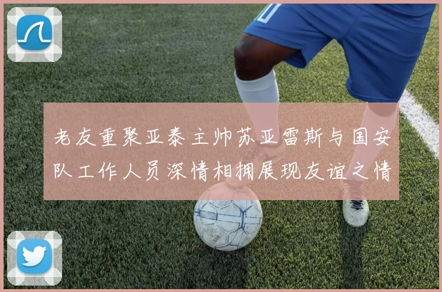 老友重聚亚泰主帅苏亚雷斯与国安队工作人员深情相拥展现友谊之情