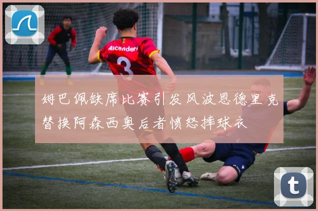 姆巴佩缺席比赛引发风波恩德里克替换阿森西奥后者愤怒摔球衣