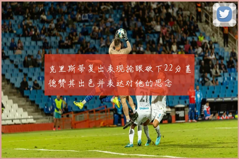 克里斯蒂复出表现抢眼砍下22分基德赞其出色并表达对他的思念