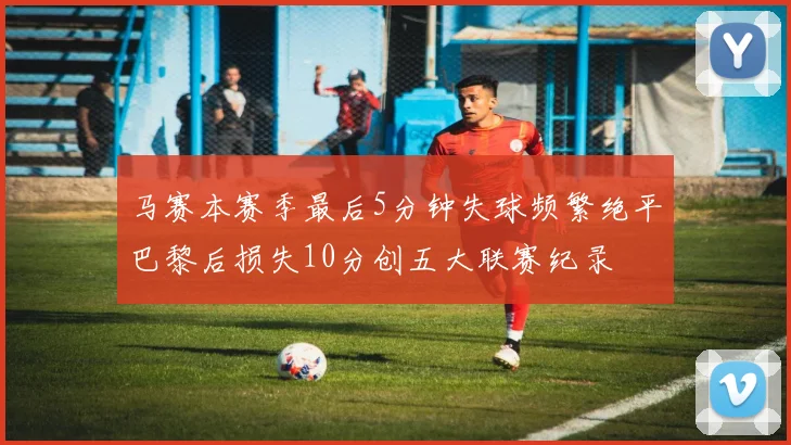 马赛本赛季最后5分钟失球频繁绝平巴黎后损失10分创五大联赛纪录