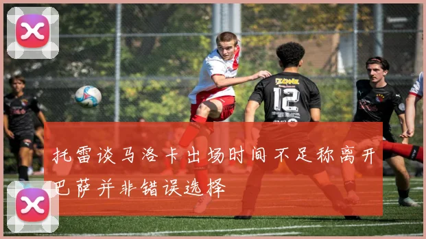 托雷谈马洛卡出场时间不足称离开巴萨并非错误选择
