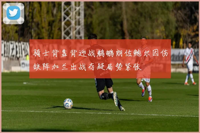 骑士背靠背迎战鹈鹕朗佐鲍尔因伤缺阵加兰出战存疑局势紧张