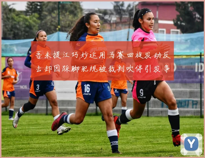 吾米提江巧妙运用马赛回旋发动反击却因踩脚犯规被裁判吹停引发争议