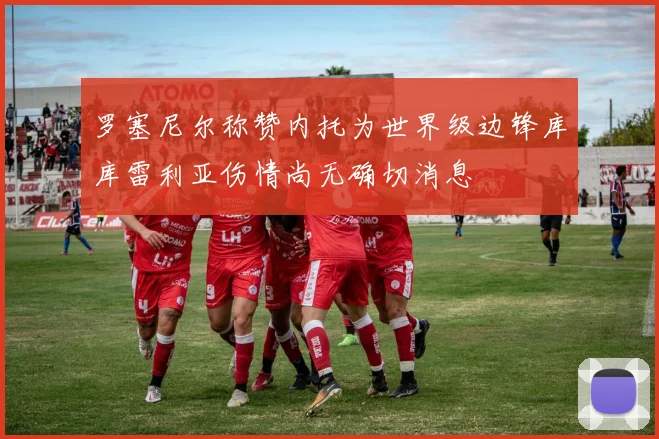 罗塞尼尔称赞内托为世界级边锋库库雷利亚伤情尚无确切消息