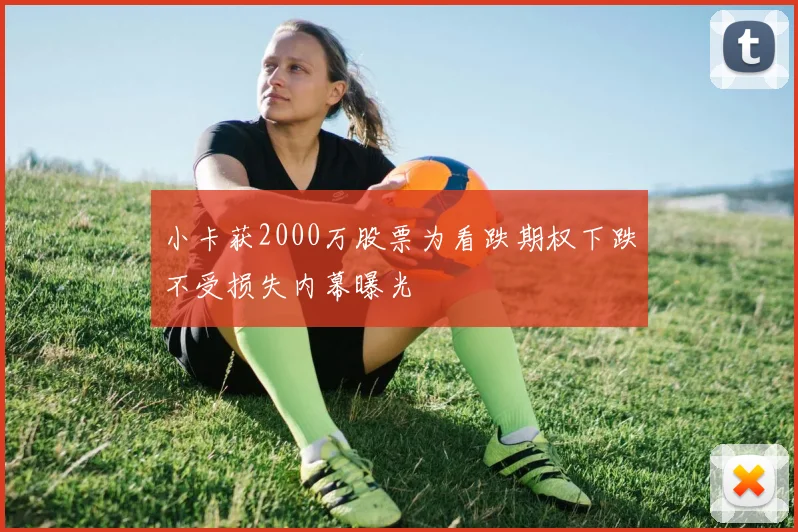 小卡获2000万股票为看跌期权下跌不受损失内幕曝光