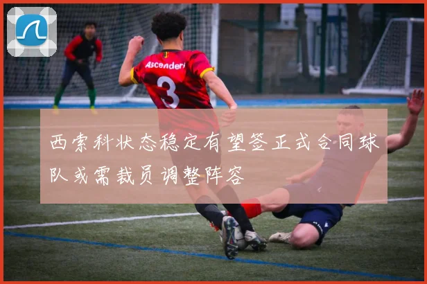 西索科状态稳定有望签正式合同球队或需裁员调整阵容