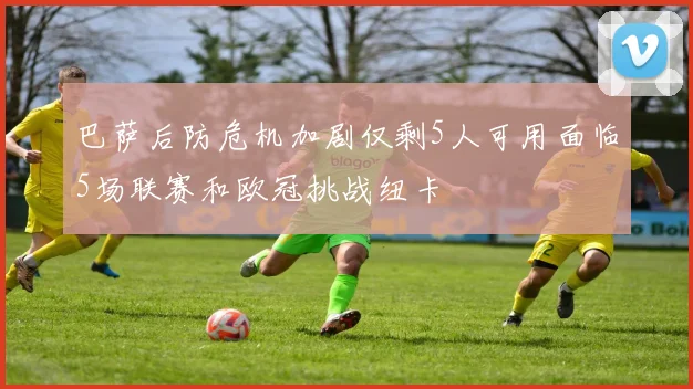 巴萨后防危机加剧仅剩5人可用面临5场联赛和欧冠挑战纽卡