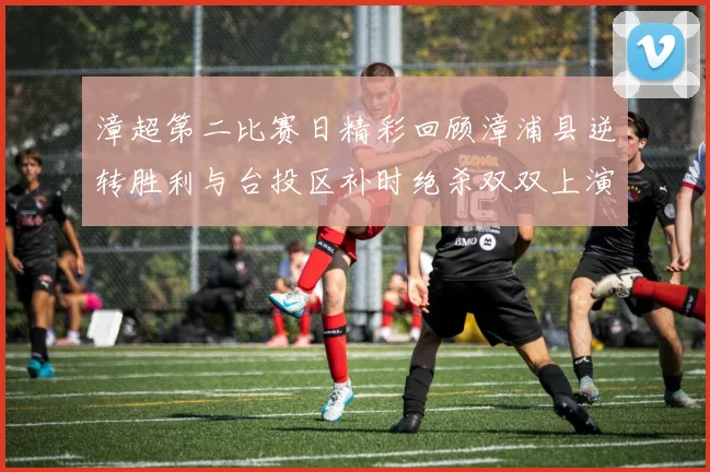 漳超第二比赛日精彩回顾漳浦县逆转胜利与台投区补时绝杀双双上演