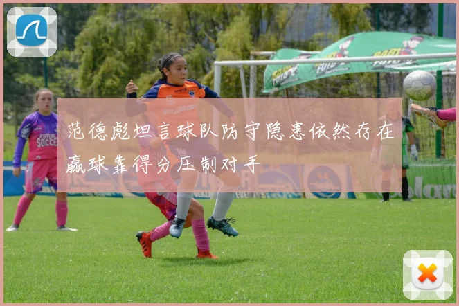 范德彪坦言球队防守隐患依然存在赢球靠得分压制对手