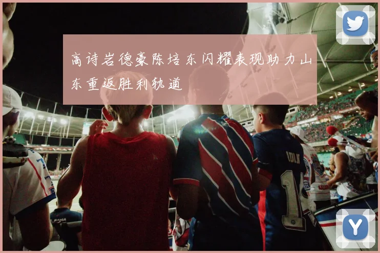 高诗岩德豪陈培东闪耀表现助力山东重返胜利轨道