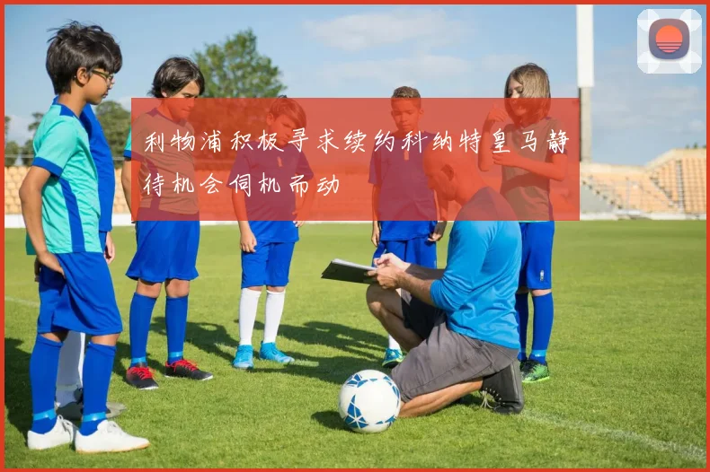 利物浦积极寻求续约科纳特皇马静待机会伺机而动