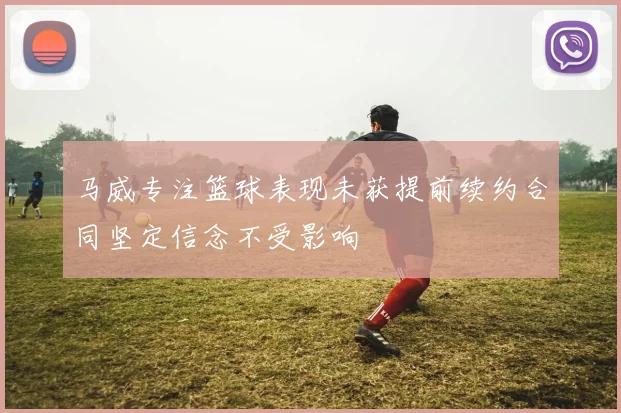 马威专注篮球表现未获提前续约合同坚定信念不受影响