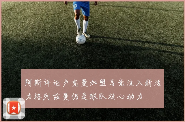 阿斯评论卢克曼加盟马竞注入新活力格列兹曼仍是球队核心动力