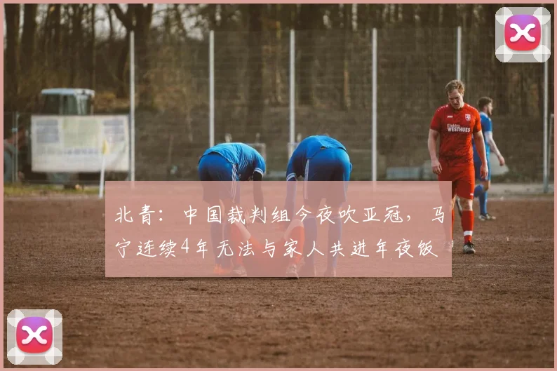 北青：中国裁判组今夜吹亚冠，马宁连续4年无法与家人共进年夜饭