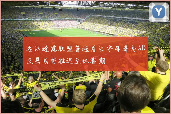 名记透露联盟普遍看法字母哥与AD交易或将推迟至休赛期