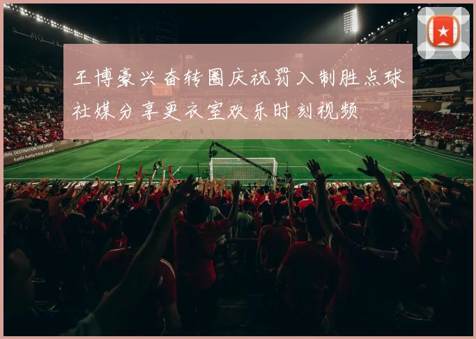 王博豪兴奋转圈庆祝罚入制胜点球社媒分享更衣室欢乐时刻视频