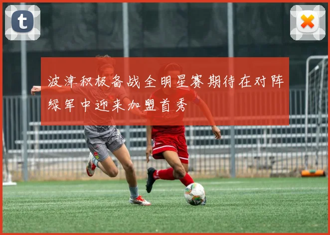 波津积极备战全明星赛期待在对阵绿军中迎来加盟首秀