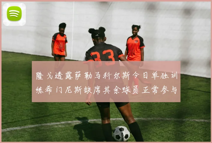 隆戈透露萨勒马科尔斯今日单独训练希门尼斯缺席其余球员正常参与训练