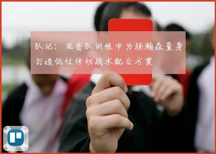 队记：混音队训练中为杨瀚森量身打造低位传切战术配合方案