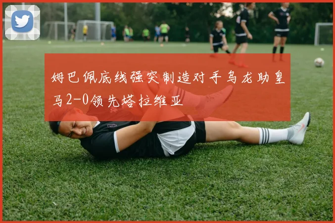 姆巴佩底线强突制造对手乌龙助皇马2-0领先塔拉维亚