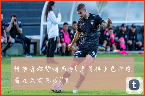 特朗普称赞梅西与C罗同样出色并透露几天前见过C罗