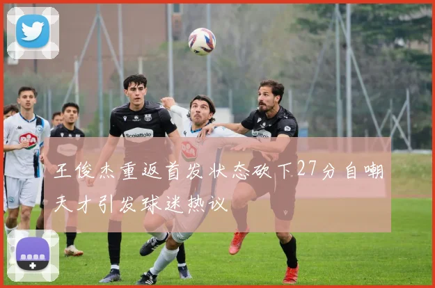 王俊杰重返首发状态砍下27分自嘲天才引发球迷热议