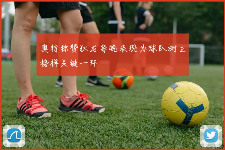 奥特称赞狄龙每晚表现为球队树立榜样关键一环