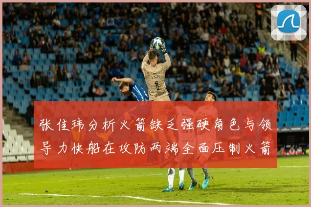 张佳玮分析火箭缺乏强硬角色与领导力快船在攻防两端全面压制火箭表现