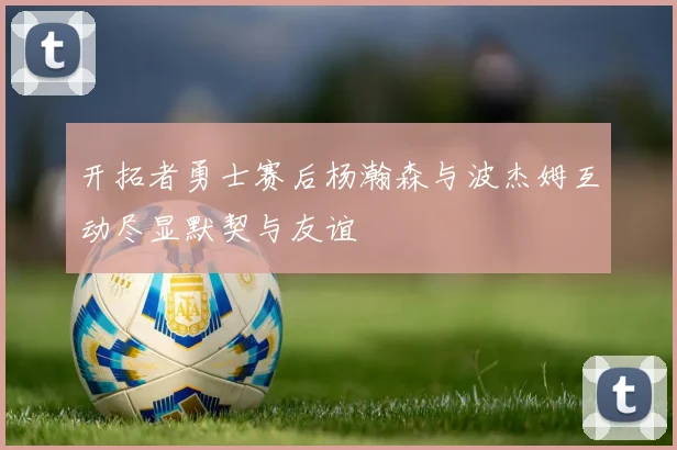 开拓者勇士赛后杨瀚森与波杰姆互动尽显默契与友谊