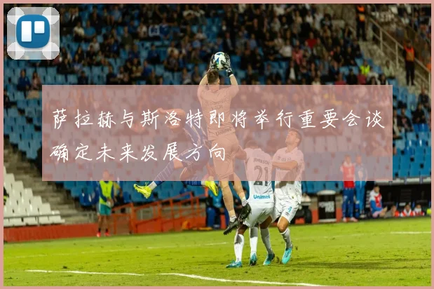 萨拉赫与斯洛特即将举行重要会谈确定未来发展方向